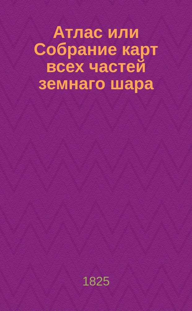 Атлас или Собрание карт всех частей земнаго шара : собранной из разных сочинителей с приложением аналитической таблицы