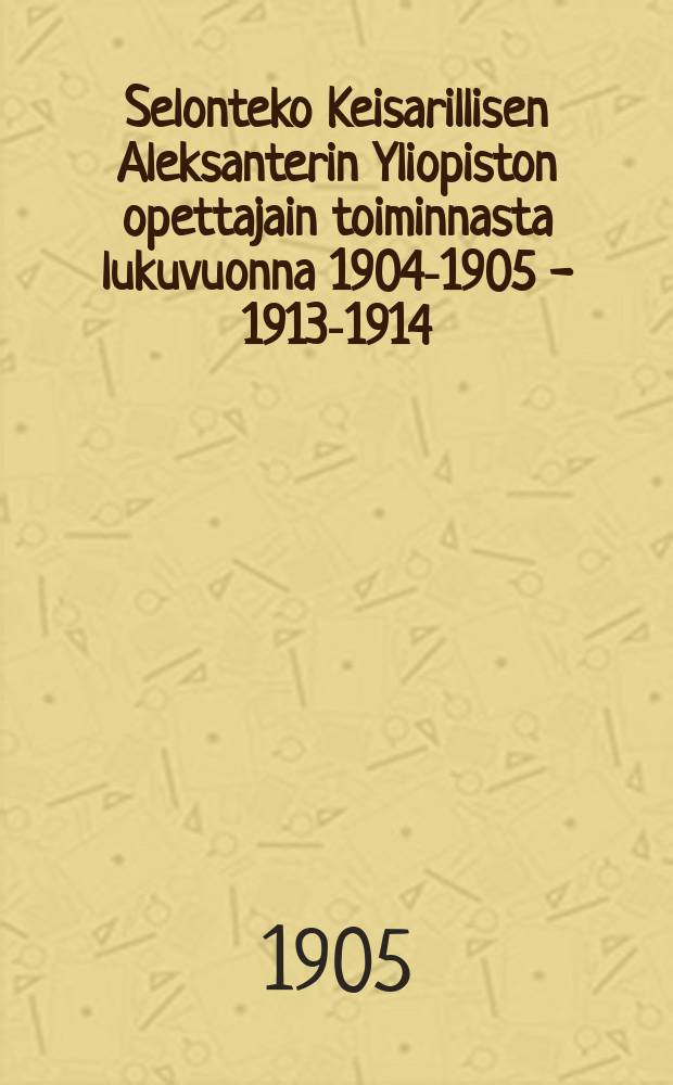 Selonteko Keisarillisen Aleksanterin Yliopiston opettajain toiminnasta lukuvuonna 1904-1905 - 1913-1914 = [Отчет работы учителей Императорского Университета им. имп. Александра за 1904-1905 - 1913-1914 уч. год]