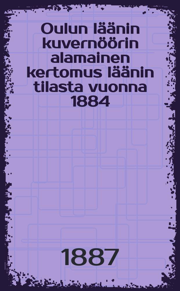 Oulun läänin kuvernöörin alamainen kertomus läänin tilasta vuonna 1884 = Подданейший доклад Улеаборгского губернатора об административно-экономическом положении губернии в 1884 г.