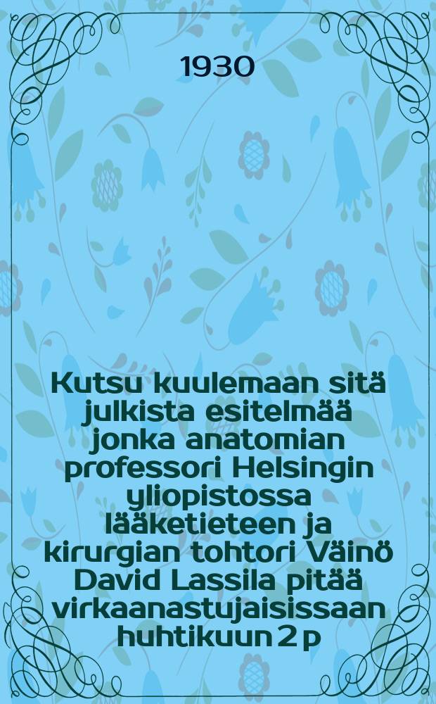 Kutsu kuulemaan sitä julkista esitelmää jonka anatomian professori Helsingin yliopistossa lääketieteen ja kirurgian tohtori Väinö David Lassila pitää virkaanastujaisissaan huhtikuun 2 p:nä 1930