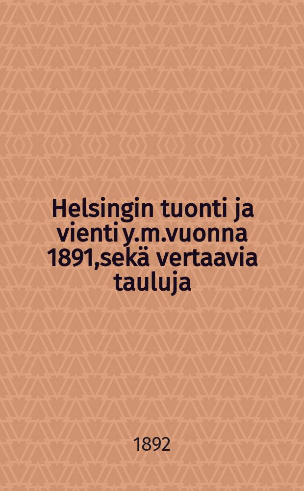 Helsingin tuonti ja vienti y.m.vuonna 1891,sekä vertaavia tauluja = Статистические данные о Гельсингфорсском импорте и экспорте за 1891 г.