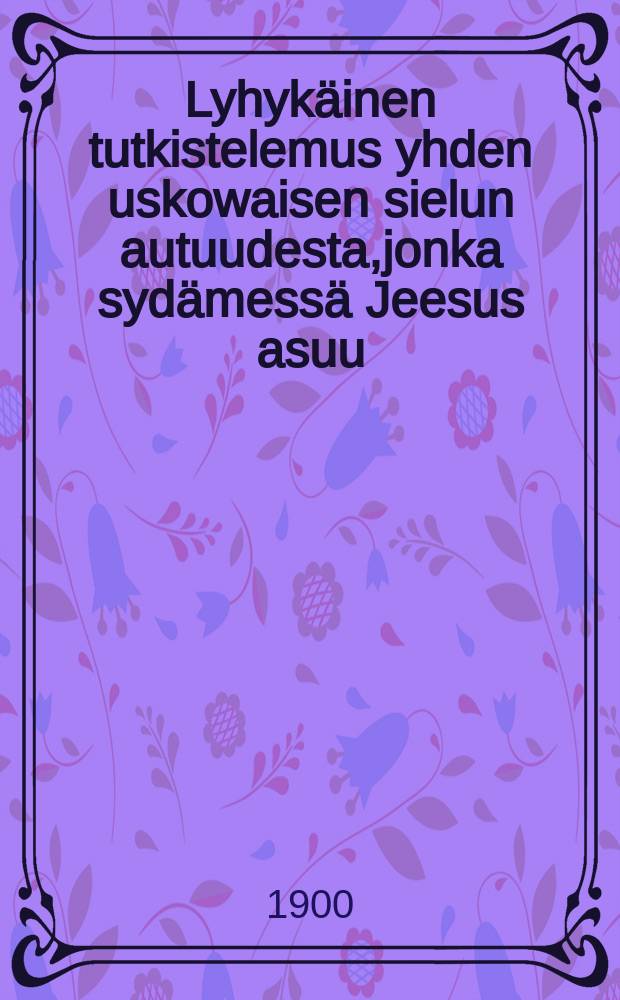 Lyhykäinen tutkistelemus yhden uskowaisen sielun autuudesta,jonka sydämessä Jeesus asuu : Paavalin sanain Eph.3:17,18 johdatuksen jälkeen : Ruotsinkiel.suomenettu