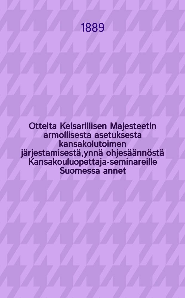 Otteita Keisarillisen Majesteetin armollisesta asetuksesta kansakolutoimen järjestamisestä,ynnä ohjesäännöstä Kansakouluopettaja-seminareille Suomessa annet.Helsing.11/V 1866