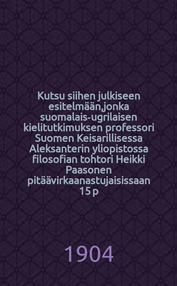 Kutsu siihen julkiseen esitelmään,jonka suomalais-ugrilaisen kielitutkimuksen professori Suomen Keisarillisessa Aleksanterin yliopistossa filosofian tohtori Heikki Paasonen pitäävirkaanastujaisissaan 15 p.lokakuuta 1904
