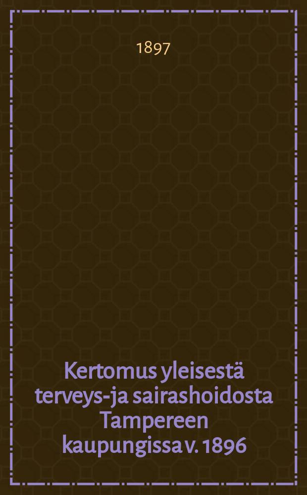 Kertomus yleisestä terveys-ja sairashoidosta Tampereen kaupungissa v. 1896 = Отчёт о профилактических мерах и лечении больных в гор. Таммерфорсе.