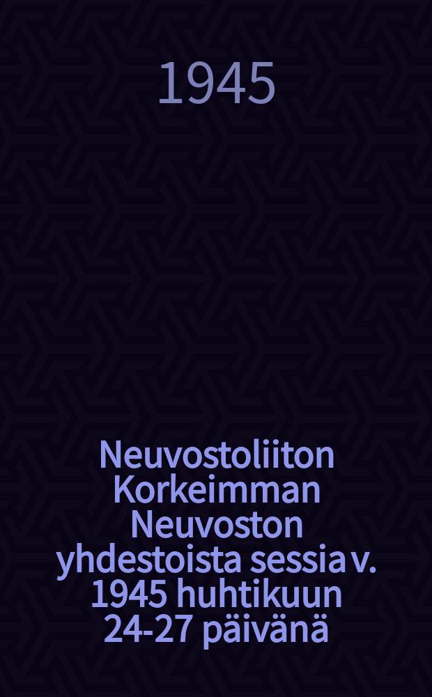 Neuvostoliiton Korkeimman Neuvoston yhdestoista sessia v. 1945 huhtikuun 24-27 päivänä : Pikakirjoituspöytäkirja = Одиннадцатая сессия Верховного Совета СССР