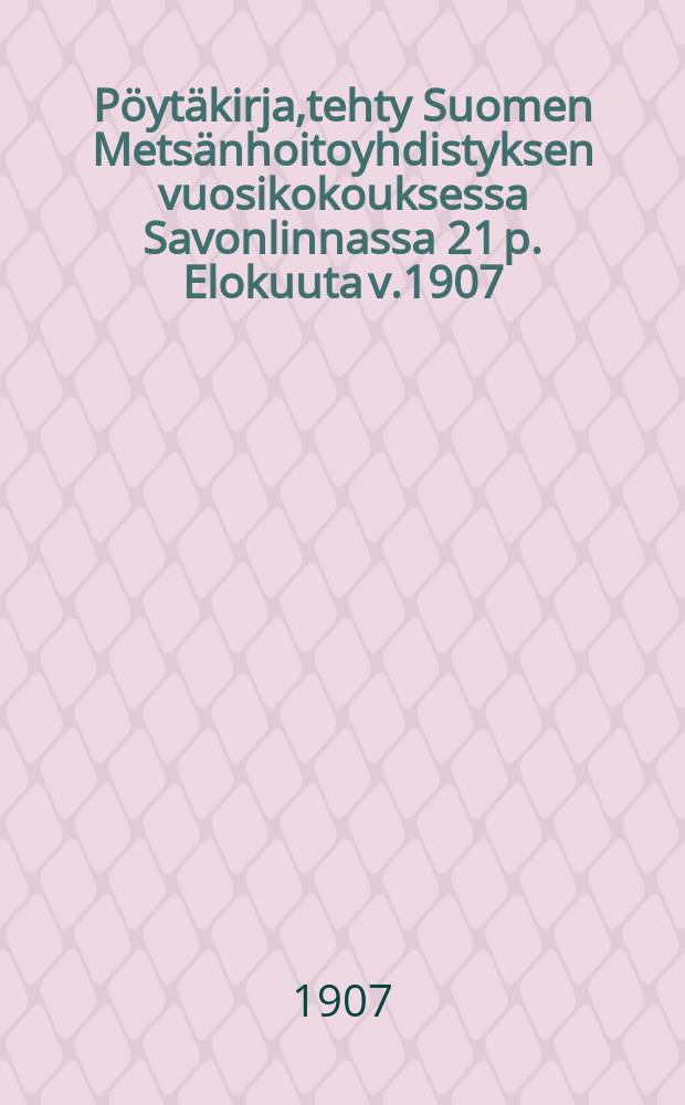 Pöytäkirja,tehty Suomen Metsänhoitoyhdistyksen vuosikokouksessa Savonlinnassa 21 p. Elokuuta v.1907 = Протокол Финляндского общества лесоводов 21 августа 1907 г.