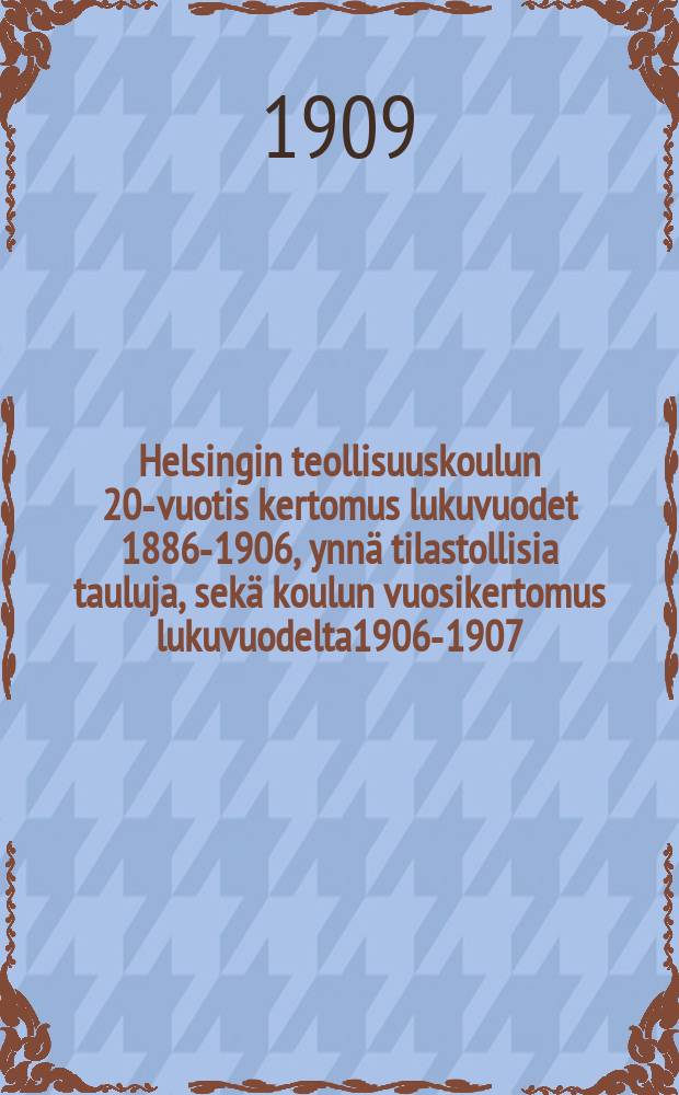 Helsingin teollisuuskoulun 20-vuotis kertomus lukuvuodet 1886-1906, ynnä tilastollisia tauluja, sekä koulun vuosikertomus lukuvuodelta1906-1907 = Отчет о 20-летней деятельности Гельсингфорсской промышленной школы за 1886-1906 г. и за 1906-1907 г.