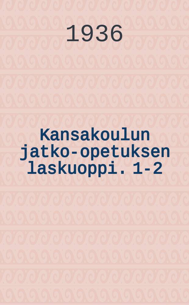 Kansakoulun jatko-opetuksen laskuoppi. 1-2