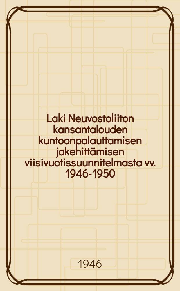 Laki Neuvostoliiton kansantalouden kuntoonpalauttamisen jakehittämisen viisivuotissuunnitelmasta vv. 1946-1950 = Закон о пятилетнем плане восстановления и развития народного хозяйства СССР на 1946-1950 годы