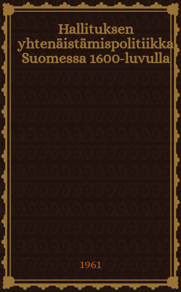 Hallituksen yhtenäistämispolitiikka Suomessa 1600-luvulla (1600 - n. 1680) : Diss. Helsingin yliopisto