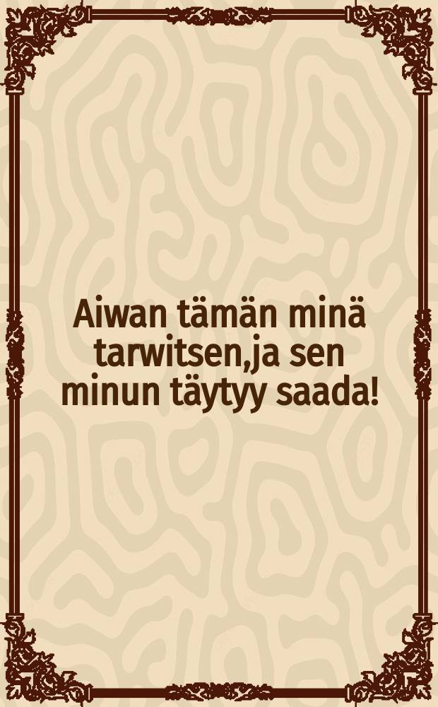 Aiwan tämän minä tarwitsen,ja sen minun täytyy saada!