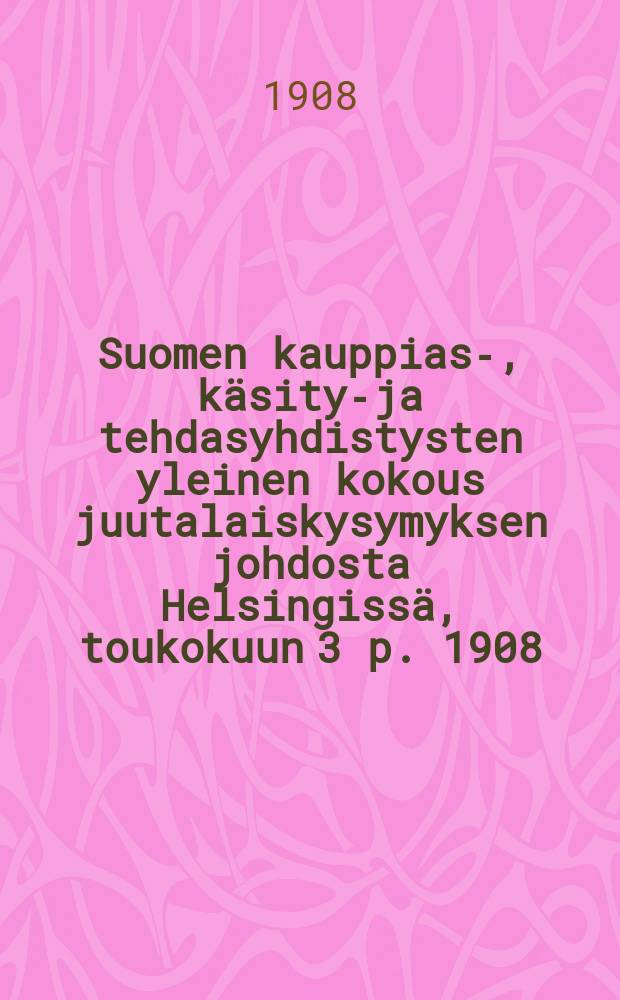 Suomen kauppias-, käsityö- ja tehdasyhdistysten yleinen kokous juutalaiskysymyksen johdosta Helsingissä, toukokuun 3 p. 1908