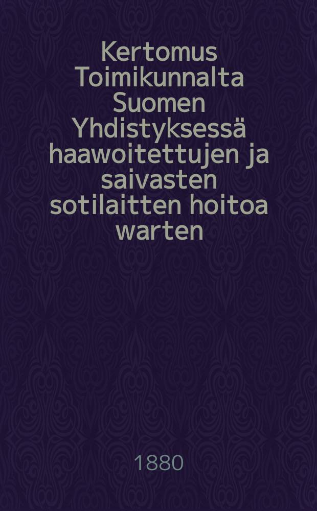 Kertomus Toimikunnalta Suomen Yhdistyksess&auml; haawoitettujen ja saivasten sotilaitten hoitoa warten