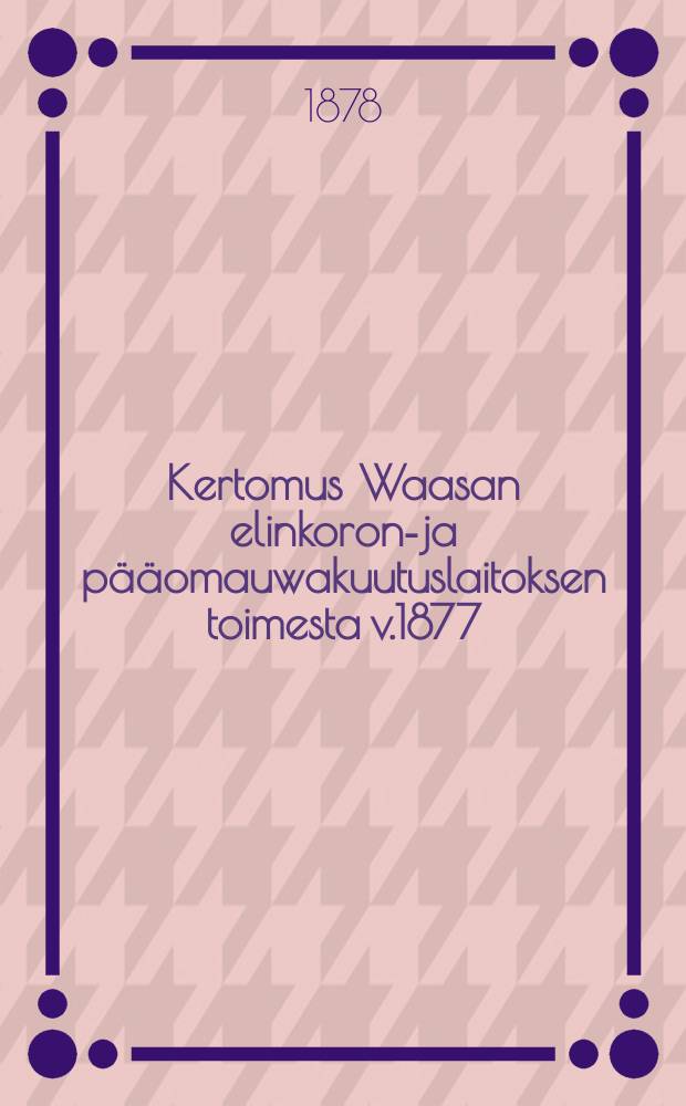 Kertomus Waasan elinkoron-ja p&auml;&auml;omauwakuutuslaitoksen toimesta v.1877