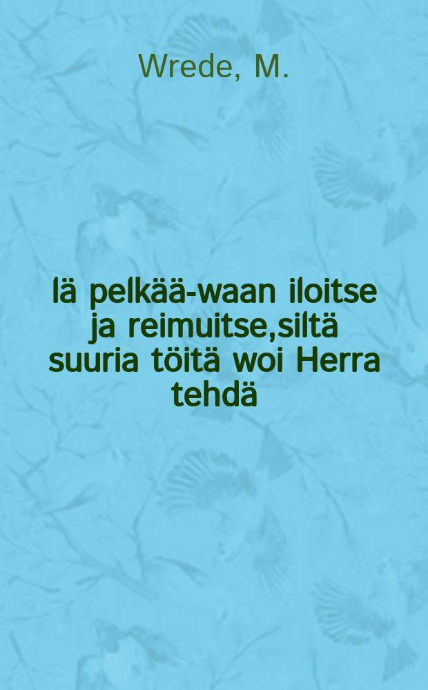 &Auml;l&auml; pelk&auml;&auml;-waan iloitse ja reimuitse,silt&auml; suuria t&ouml;it&auml; woi Herra tehd&auml;