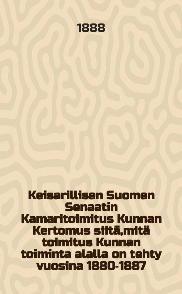 Keisarillisen Suomen Senaatin Kamaritoimitus Kunnan Kertomus siitä,mitä toimitus Kunnan toiminta alalla on tehty vuosina 1880-1887 = Отчёт камерной Экспедиции императорского финляндского сената за 1880-1887 г.г.