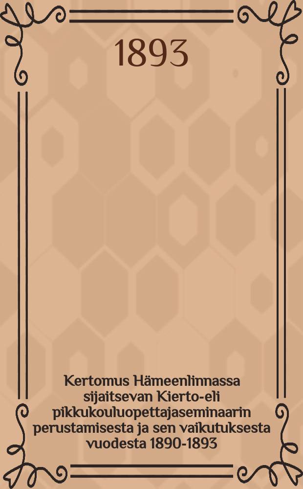 Kertomus Hämeenlinnassa sijaitsevan Kierto-eli pikkukouluopettajaseminaarin perustamisesta ja sen vaikutuksesta vuodesta 1890-1893 = Отчет об организации и деятельности Тавастгусской учительской семинарии по подготовке учителей для передвижных школ за 1890-1893 г.г.