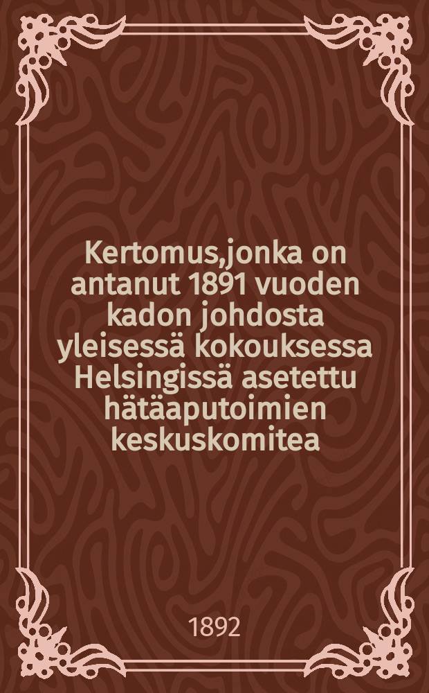 Kertomus,jonka on antanut 1891 vuoden kadon johdosta yleisessä kokouksessa Helsingissä asetettu hätäaputoimien keskuskomitea = Отчет комитета по оказанию помощи пострадавшим от неурожая 1891 года общему собранию Гельсингфорса