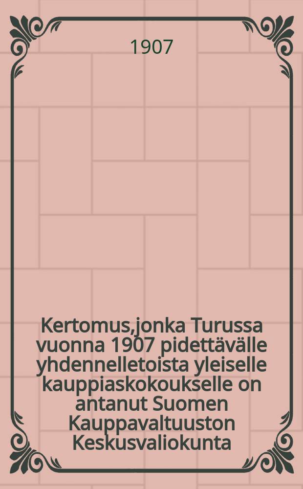 Kertomus,jonka Turussa vuonna 1907 pidettävälle yhdennelletoista yleiselle kauppiaskokoukselle on antanut Suomen Kauppavaltuuston Keskusvaliokunta = Отчет центральной комиссии торгового представительства Финляндии 11-му общему собранию торговцев в 1907 г.