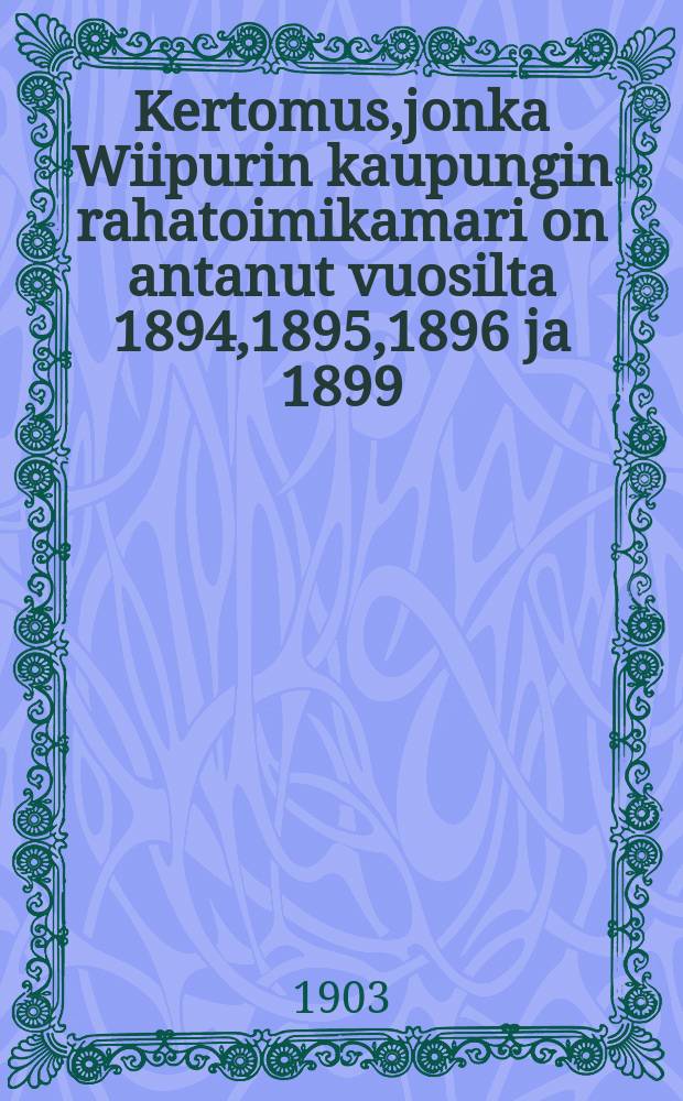 Kertomus,jonka Wiipurin kaupungin rahatoimikamari on antanut vuosilta 1894,1895,1896 ja 1899 = Отчеты Выборгского городского казначейства