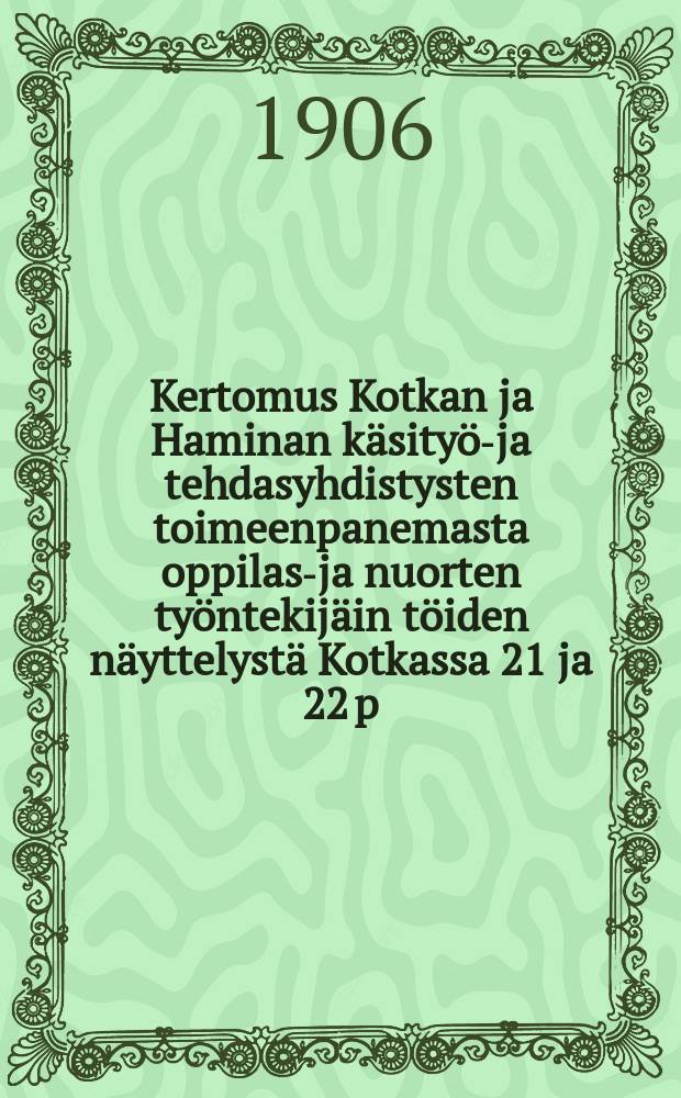 Kertomus Kotkan ja Haminan käsityö-ja tehdasyhdistysten toimeenpanemasta oppilas-ja nuorten työntekijäin töiden näyttelystä Kotkassa 21 ja 22 p:nä huhtik.1906 = Отчет о выставке работ молодых рабочих и учащихся ремесленных школ городов Котка и Хамина в 1906 г.