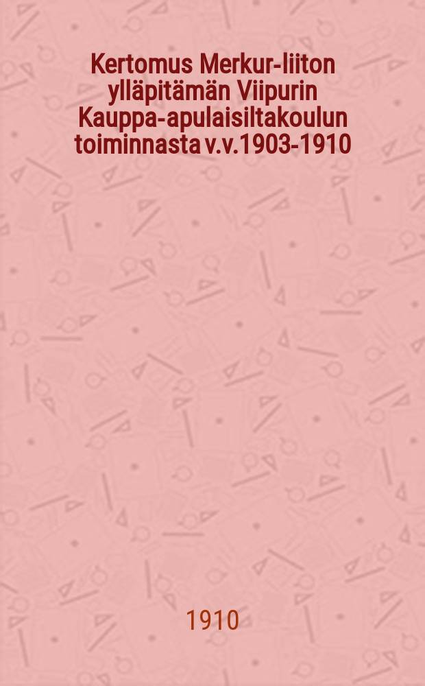 Kertomus Merkur-liiton ylläpitämän Viipurin Kauppa-apulaisiltakoulun toiminnasta v.v.1903-1910 = Отчет о деятельности Выборгской вечерней торговой школы союза "Меркурий" за 1903-1910 г.г.