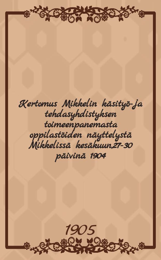 Kertomus Mikkelin käsityö-ja tehdasyhdistyksen toimeenpanemasta oppilastöiden näyttelystä Mikkelissä kesäkuun,27-30 päivinä 1904 = Отчет о выставке работ учащихся кустарного и промышленного объединения