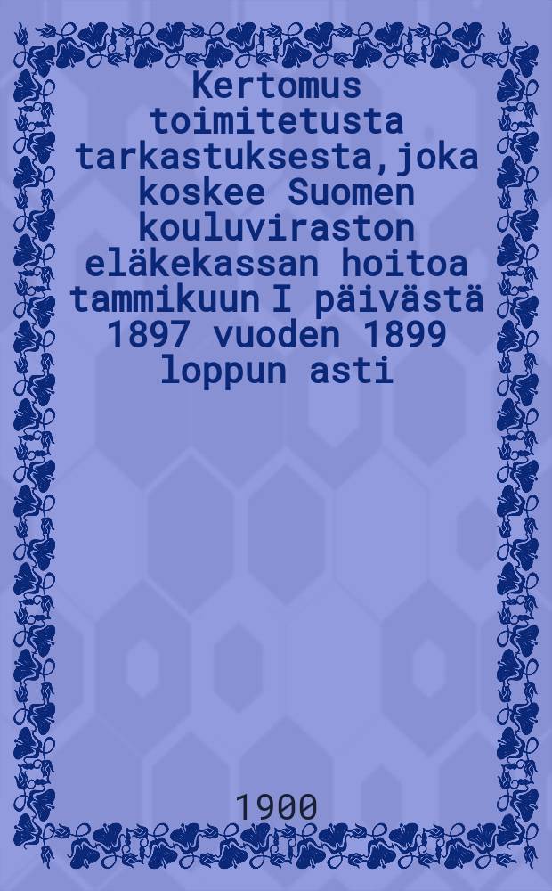 Kertomus toimitetusta tarkastuksesta,joka koskee Suomen kouluviraston eläkekassan hoitoa tammikuun I päivästä 1897 vuoden 1899 loppun asti = Отчет о ревизии пенсионных касс школьного ведомства Финляндии