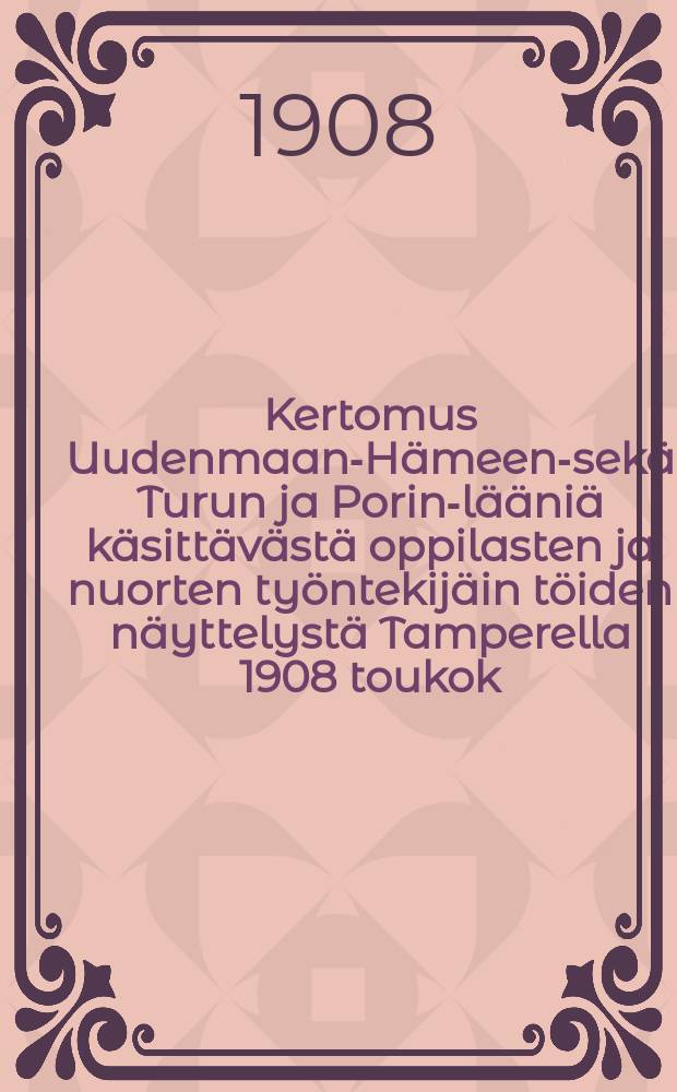 Kertomus Uudenmaan-Hämeen-sekä Turun ja Porin-lääniä käsittävästä oppilasten ja nuorten työntekijäin töiden näyttelystä Tamperella 1908 toukok.23 p.ja kesäk.14 p.välillä = Отчет о выставке работ учащихся и молодых рабочих Нюландской,Таммерфорской и Або-Бьернергской губерний,в Таммерфорсе 23/V-14/VI 1908 г.