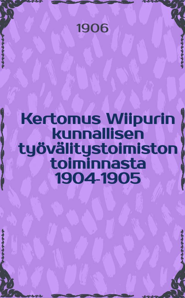 Kertomus Wiipurin kunnallisen työvälitystoimiston toiminnasta 1904-1905 = Отчет о деятельности коммунальной биржи труда гор.Выборга за 1904-1905