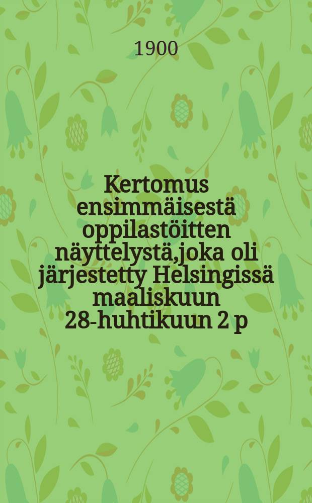 Kertomus ensimm&auml;isest&auml; oppilast&ouml;itten n&auml;yttelyst&auml;,joka oli j&auml;rjestetty Helsingiss&auml; maaliskuun 28-huhtikuun 2 p:n&auml; ja jonka oli toimeenpannut Helsingin k&auml;sity&ouml;-ja tehdasyhdistys sit&auml; varten asetetun allekirjoittaneiden muodostaman komitean kautta = Отчет о первой Гельсингфорсской выставке работ учащихся ремесленных школ в 1900 г.