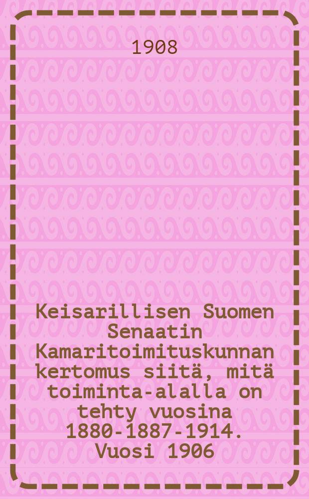 Keisarillisen Suomen Senaatin Kamaritoimituskunnan kertomus siitä, mitä toiminta-alalla on tehty vuosina 1880-1887-1914. Vuosi 1906