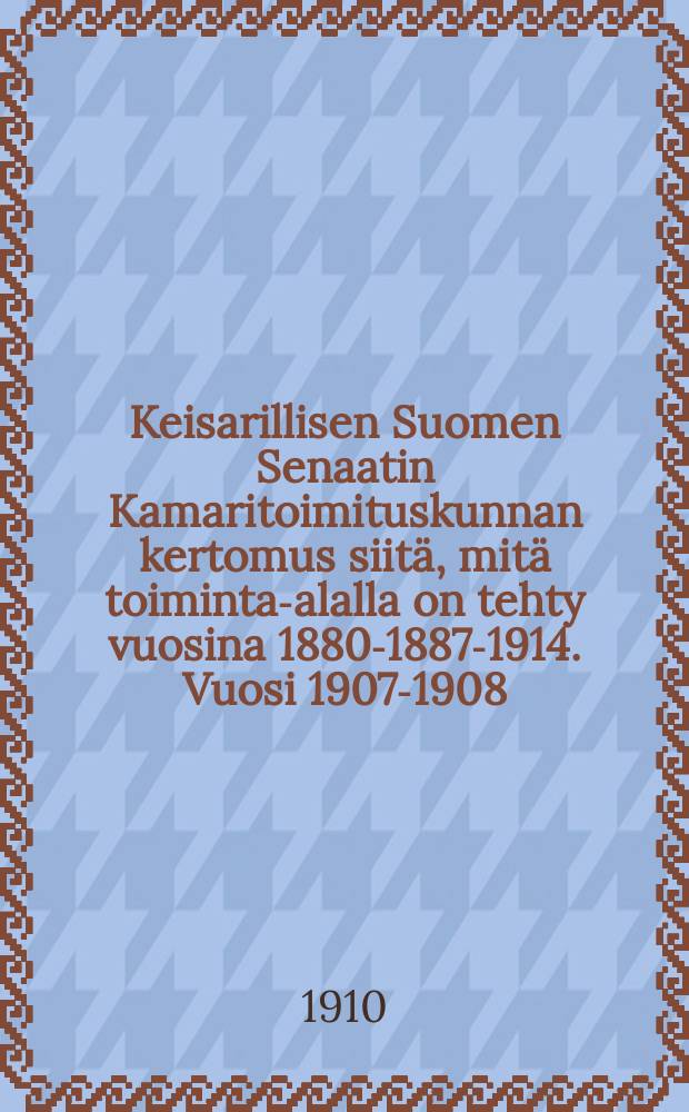 Keisarillisen Suomen Senaatin Kamaritoimituskunnan kertomus siitä, mitä toiminta-alalla on tehty vuosina 1880-1887-1914. Vuosi 1907-1908