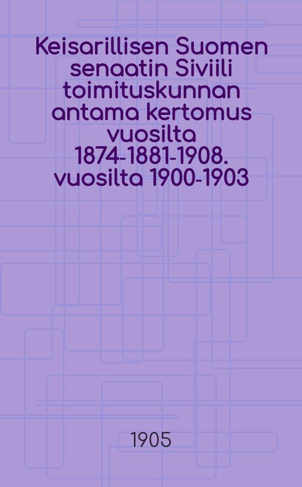 Keisarillisen Suomen senaatin Siviili toimituskunnan antama kertomus vuosilta 1874-1881-1908. vuosilta 1900-1903
