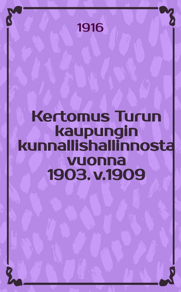 Kertomus Turun kaupungin kunnallishallinnosta vuonna 1903. v.1909 : v.1909 ynnä tilast. tietoja samalta ja edelliseltä ajalta