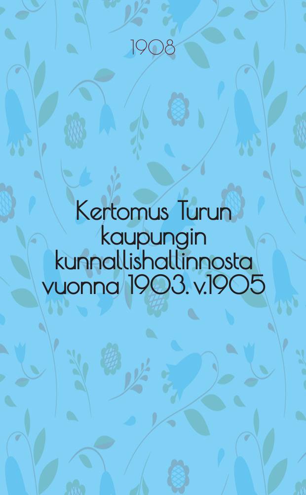 Kertomus Turun kaupungin kunnallishallinnosta vuonna 1903. v.1905 : v.1905 ynnä tilast. tietoja samalta ja aikaisemmilta ajoilta