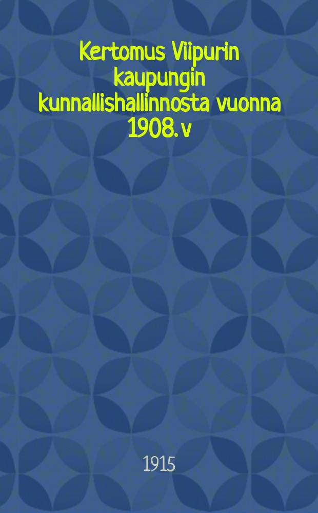Kertomus Viipurin kaupungin kunnallishallinnosta vuonna 1908. v:nna1908 : Kertomus Viipurin kaupungin kunnallishallinnosta v:nna1908