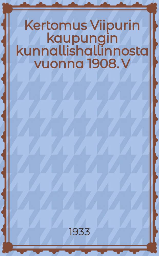 Kertomus Viipurin kaupungin kunnallishallinnosta vuonna 1908. V:nna 1931 : Kertomus Viipurin kaupungin kunnallishallinnosta v:nna 1931