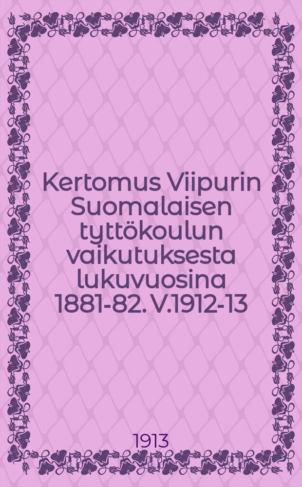 Kertomus Viipurin Suomalaisen tyttökoulun vaikutuksesta lukuvuosina 1881-82. V.1912-13