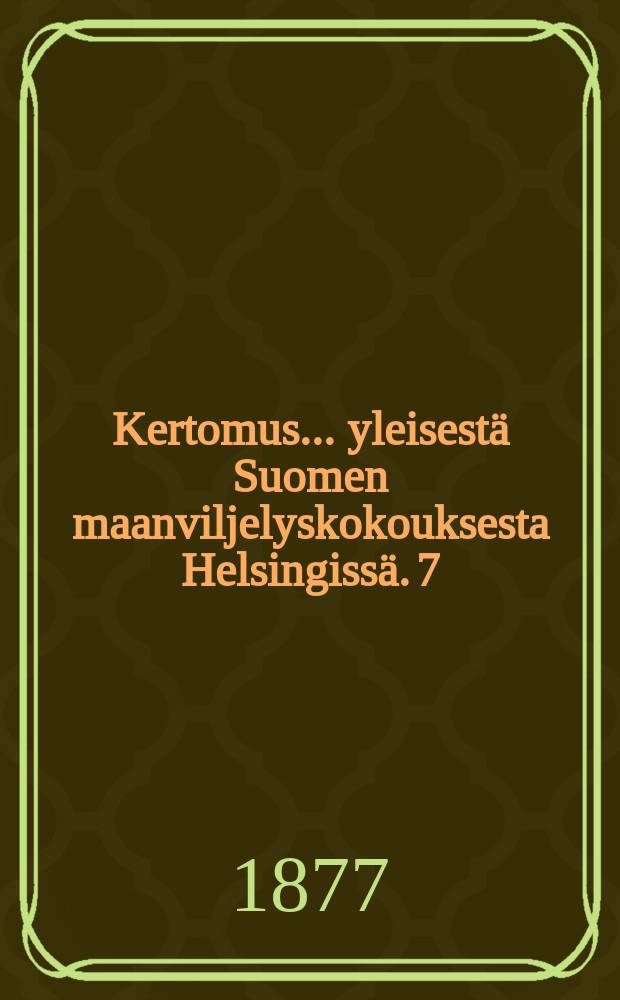 Kertomus ... yleisestä Suomen maanviljelyskokouksesta Helsingissä. 7 : Kertomus 7:nnestä yleisestä Suomen maanviljelyskokouksesta Helsingissä 30 ja 31 p:nä elok.sekä 1,2 ja 3 p:nä syysk. v.1876