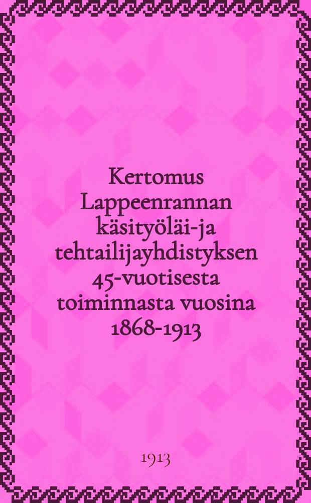 Kertomus Lappeenrannan käsityöläis- ja tehtailijayhdistyksen 45-vuotisesta toiminnasta vuosina 1868-1913 : Toimittanut ja kustantanut Lappeenrannan käsityöläis- ja tehtailijayhdistys = Отчёт о 45-летней деятельнотси объединения кустарной и фабричной промышленности гор.Лаппеенранта
