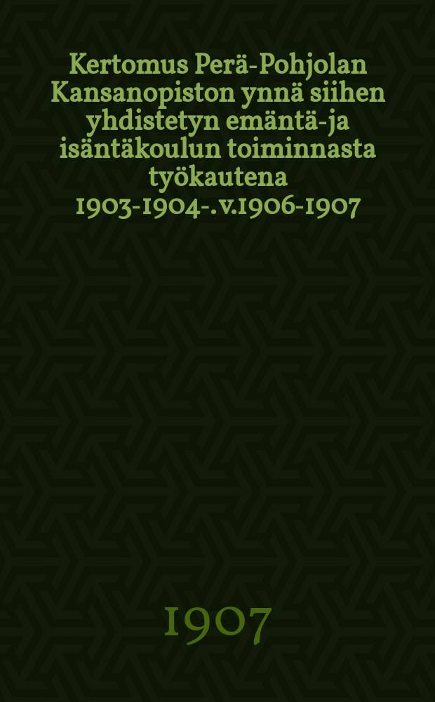 Kertomus Perä-Pohjolan Kansanopiston ynnä siihen yhdistetyn emäntä-ja isäntäkoulun toiminnasta työkautena 1903-1904-. v.1906-1907