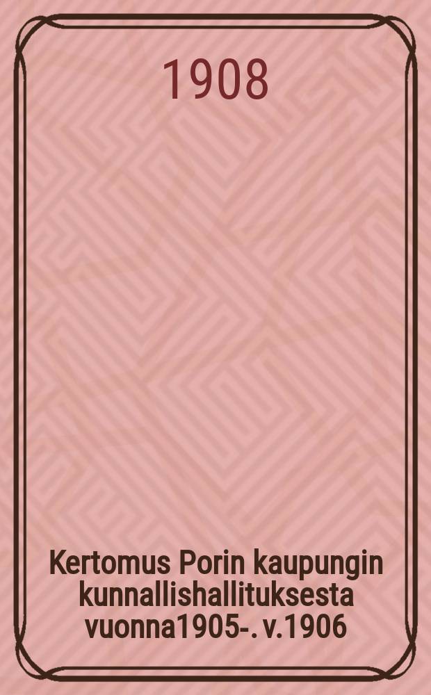 Kertomus Porin kaupungin kunnallishallituksesta vuonna1905-. v.1906 : v.1906 ynnä tilast.tietoja v.1896-1906
