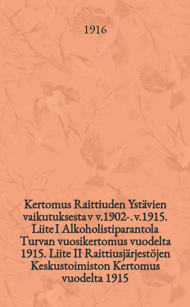 Kertomus Raittiuden Ystävien vaikutuksesta v v.1902-. v.1915. Liite I Alkoholistiparantola Turvan vuosikertomus vuodelta 1915. Liite II Raittiusjärjestöjen Keskustoimiston Kertomus vuodelta 1915