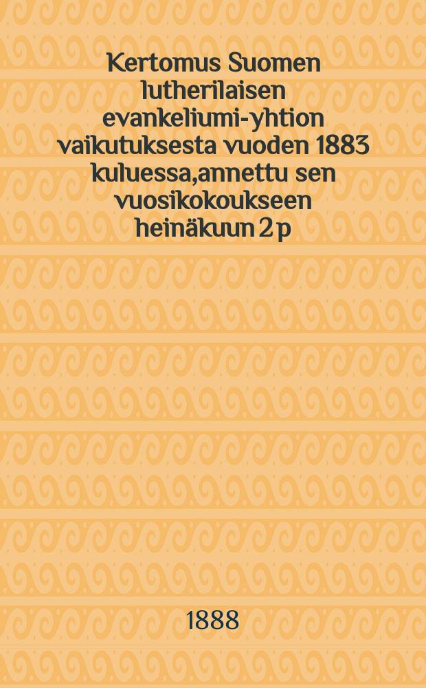 Kertomus Suomen lutherilaisen evankeliumi-yhtion vaikutuksesta vuoden 1883 kuluessa,annettu sen vuosikokoukseen hein&auml;kuun 2 p:n&auml; 1884-. v.1887