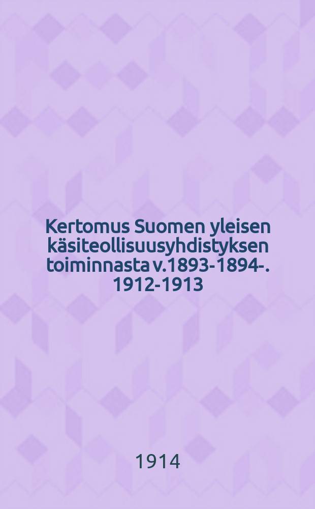 Kertomus Suomen yleisen käsiteollisuusyhdistyksen toiminnasta v.1893-1894-. 1912-1913 : Kertomus Suomen yleisen käsiteollisuusyhdistyksen toiminnasta v.1912-1913
