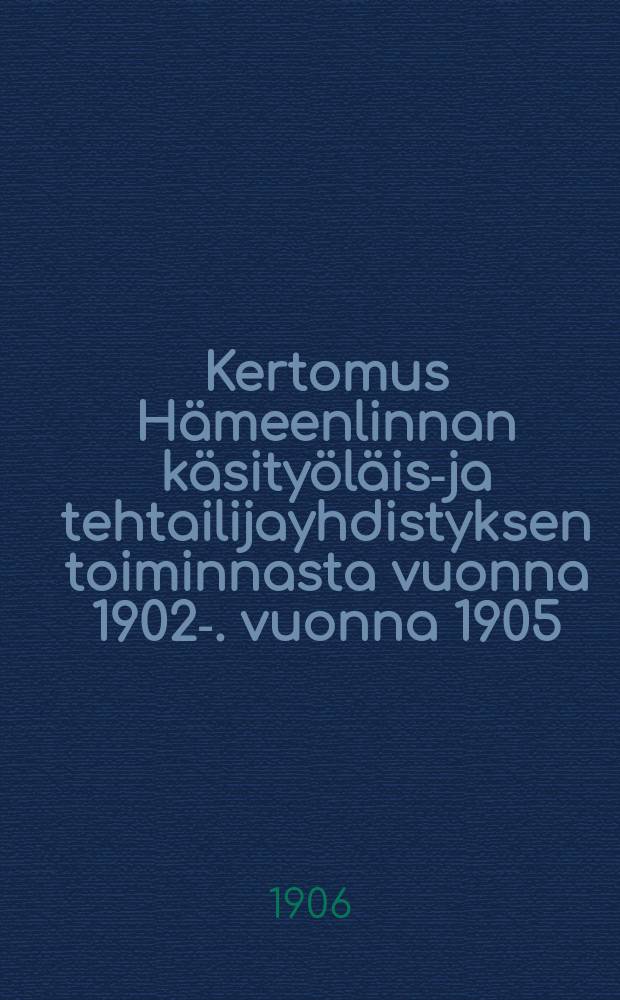 Kertomus H&auml;meenlinnan k&auml;sity&ouml;l&auml;is-ja tehtailijayhdistyksen toiminnasta vuonna 1902-. vuonna 1905 : .Kertomus H&auml;meenlinnan k&auml;sity&ouml;l&auml;is-ja tehtailijayhdistyksen toiminnasta vuonna 1905