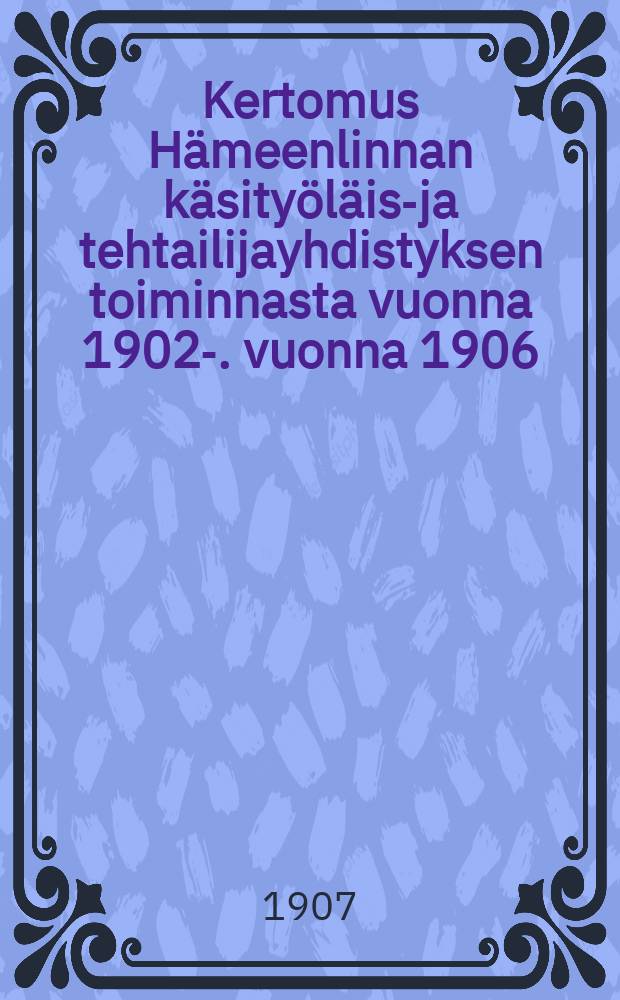 Kertomus Hämeenlinnan käsityöläis-ja tehtailijayhdistyksen toiminnasta vuonna 1902-. vuonna 1906 : Kertomus Hämeenlinnan käsityöläis-ja tehtailijayhdistyksen toiminnasta vuonna 1906