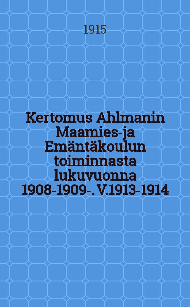 Kertomus Ahlmanin Maamies-ja Emäntäkoulun toiminnasta lukuvuonna 1908-1909-. V.1913-1914